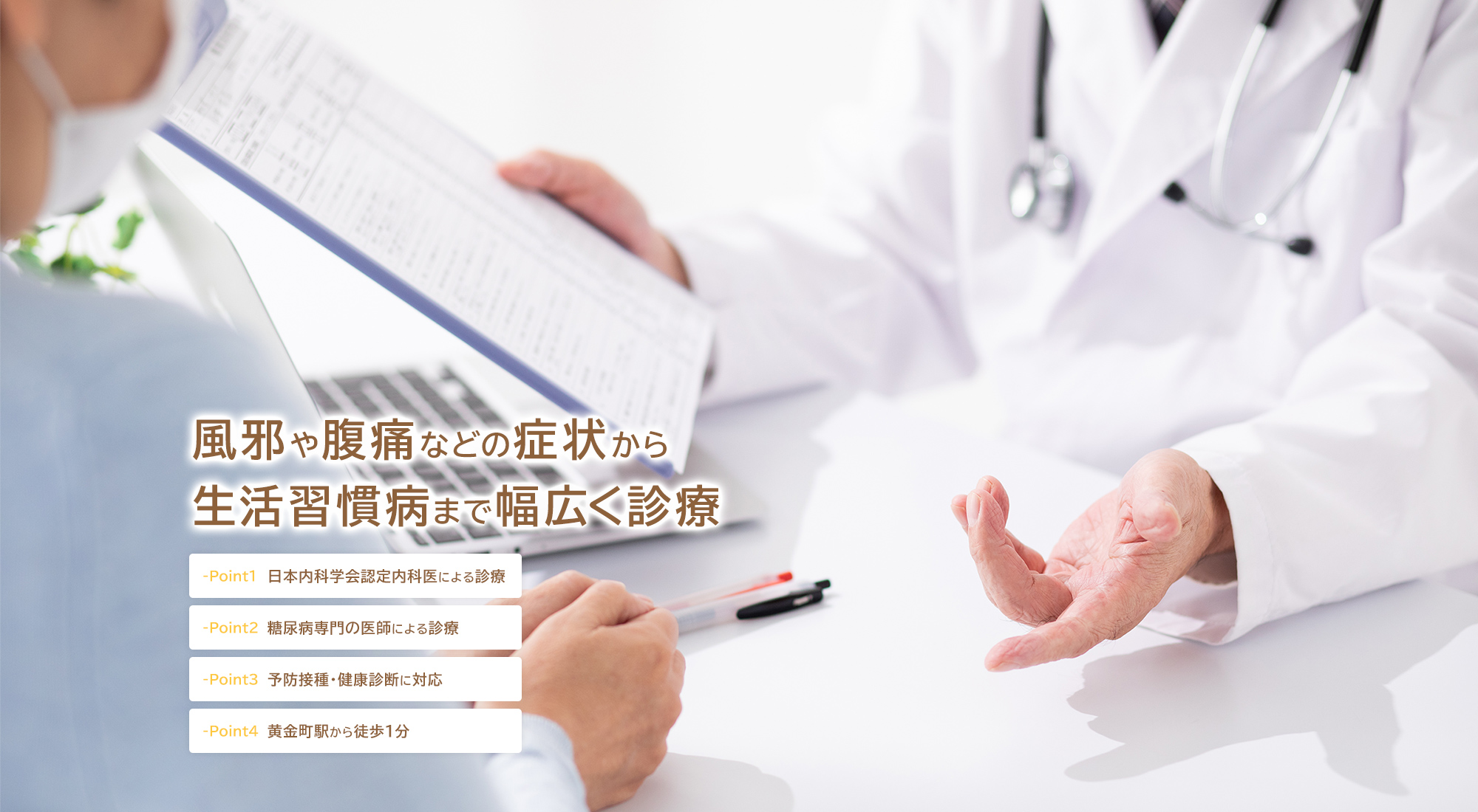 風邪や腹痛などの症状から生活習慣病まで幅広く診療 -Point1 日本内科学会認定内科医による診療 -Point2 糖尿病専門の医師による診療 -Point3 予防接種・健康診断に対応 -Point4 黄金町駅から徒歩1分