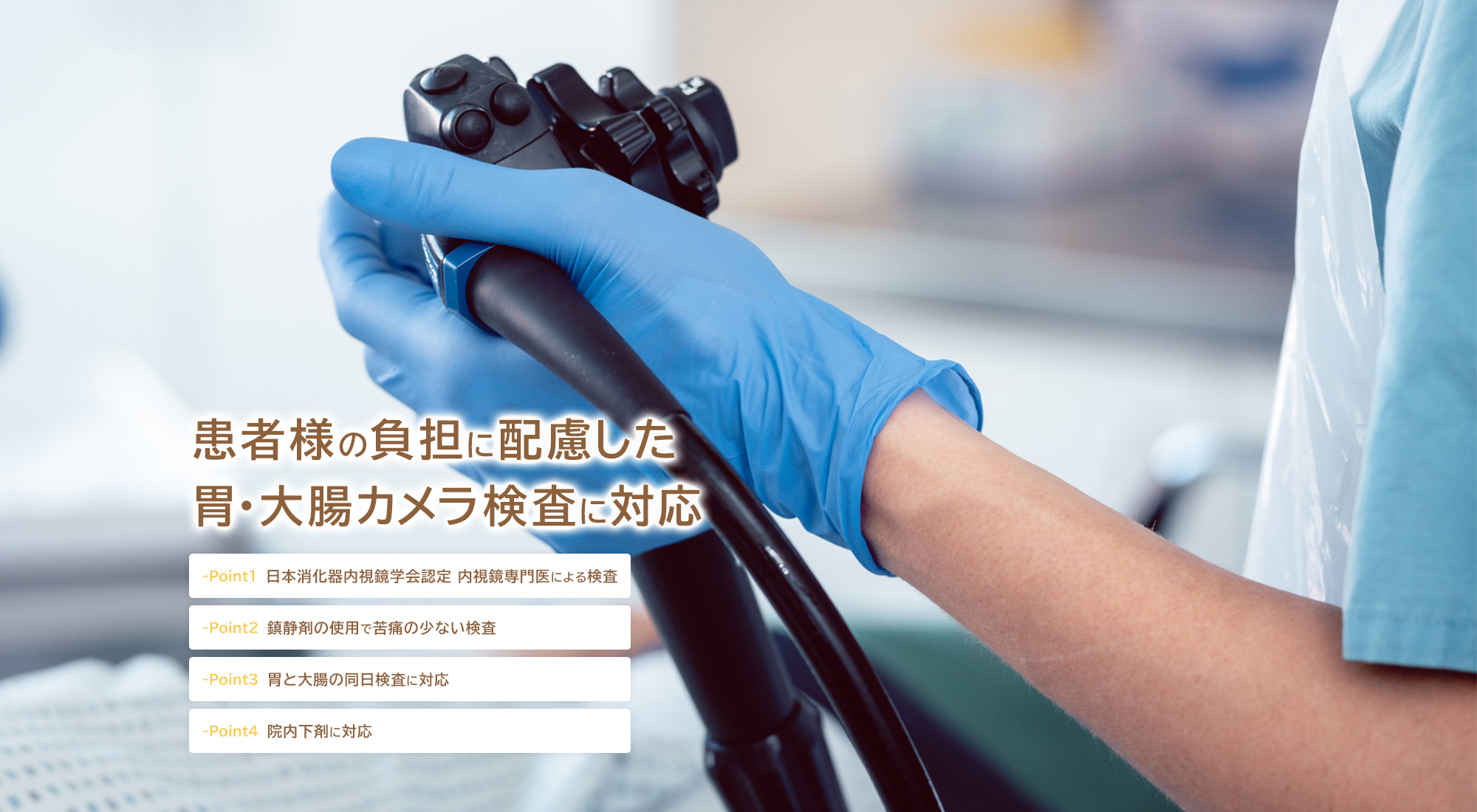 患者様の負担に配慮した胃・大腸カメラ検査に対応 -Point1 日本消化器内視鏡学会認定 内視鏡専門医による検査 -Point2 鎮静剤の使用で苦痛の少ない検査 -Point3 胃と大腸の同日検査に対応 -Point4 院内下剤に対応